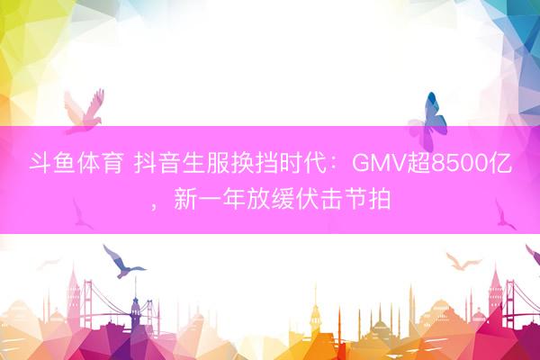 斗鱼体育 抖音生服换挡时代：GMV超8500亿，新一年放缓伏击节拍
