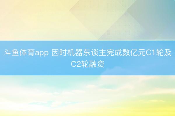 斗鱼体育app 因时机器东谈主完成数亿元C1轮及C2轮融资