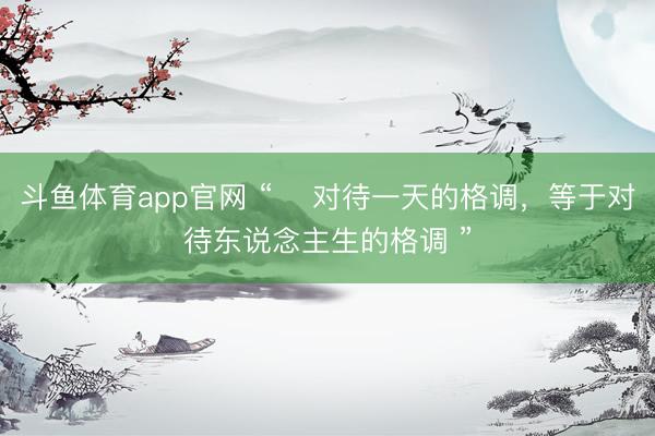 斗鱼体育app官网 “ 对待一天的格调,等于对待东说念主生的格调 ”
