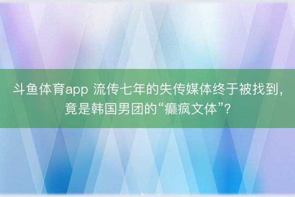 斗鱼体育app 流传七年的失传媒体终于被找到,竟是韩国男团的“癫疯文体”?
