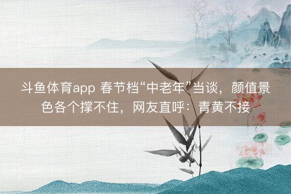 斗鱼体育app 春节档“中老年”当谈,颜值景色各个撑不住,网友直呼:青黄不接