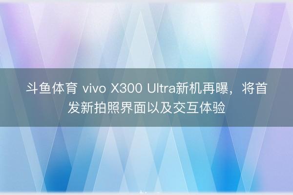 斗鱼体育 vivo X300 Ultra新机再曝，将首发新拍照界面以及交互体验