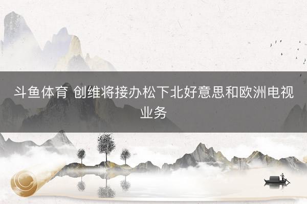 斗鱼体育 创维将接办松下北好意思和欧洲电视业务