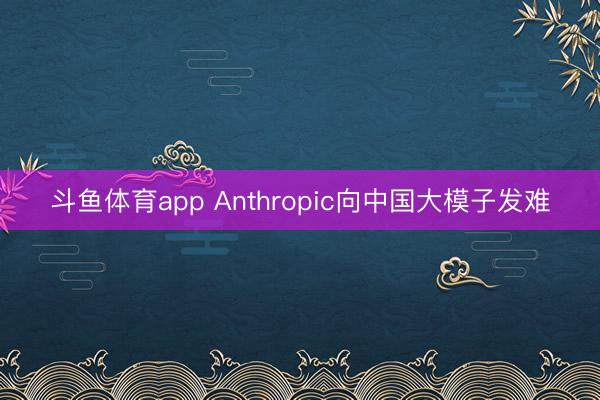 斗鱼体育app Anthropic向中国大模子发难