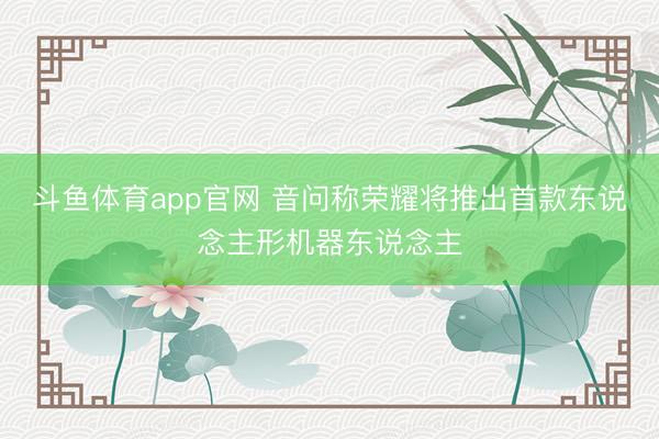 斗鱼体育app官网 音问称荣耀将推出首款东说念主形机器东说念主