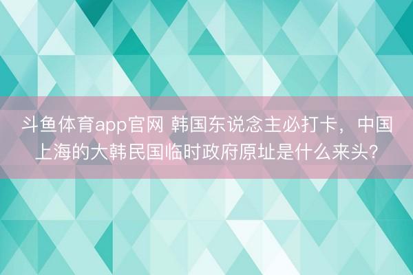 斗鱼体育app官网 韩国东说念主必打卡，中国上海的大韩民国临时政府原址是什么来头？