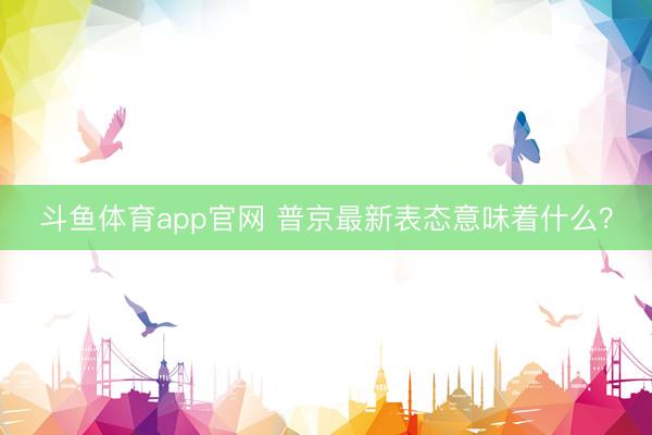斗鱼体育app官网 普京最新表态意味着什么？