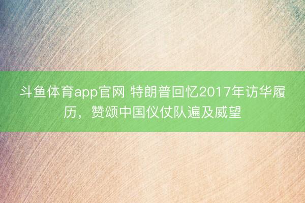 斗鱼体育app官网 特朗普回忆2017年访华履历，赞颂中国仪仗队遍及威望