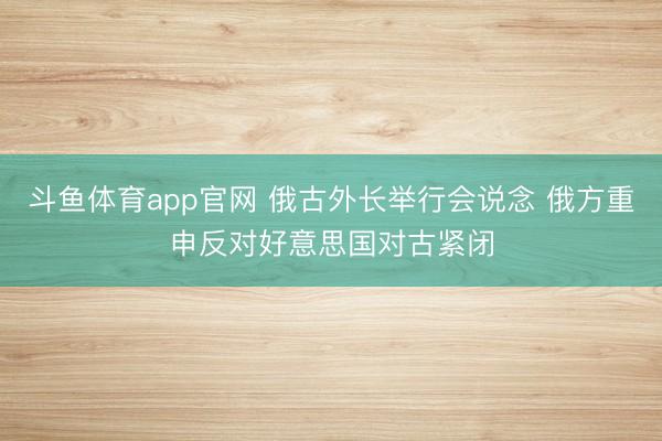 斗鱼体育app官网 俄古外长举行会说念 俄方重申反对好意思国对古紧闭