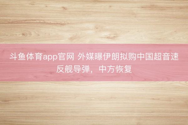 斗鱼体育app官网 外媒曝伊朗拟购中国超音速反舰导弹，中方恢复