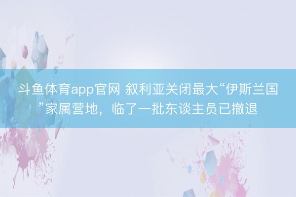 斗鱼体育app官网 叙利亚关闭最大“伊斯兰国”家属营地，临了一批东谈主员已撤退