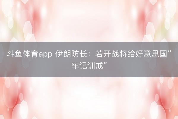 斗鱼体育app 伊朗防长：若开战将给好意思国“牢记训戒”