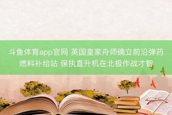 斗鱼体育app官网 英国皇家舟师确立前沿弹药燃料补给站 保执直升机在北极作战才智