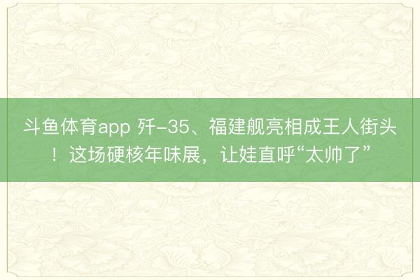 斗鱼体育app 歼-35、福建舰亮相成王人街头！这场硬核年味展，让娃直呼“太帅了”