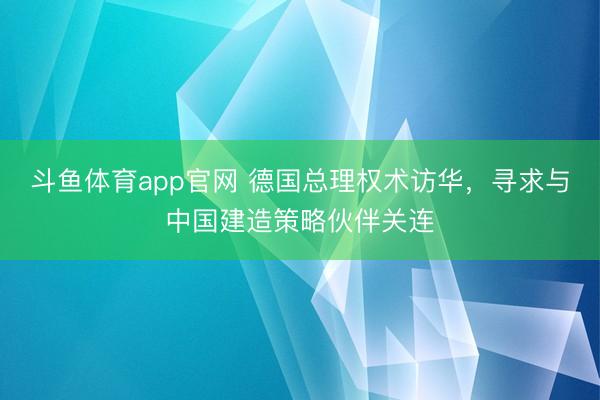 斗鱼体育app官网 德国总理权术访华，寻求与中国建造策略伙伴关连