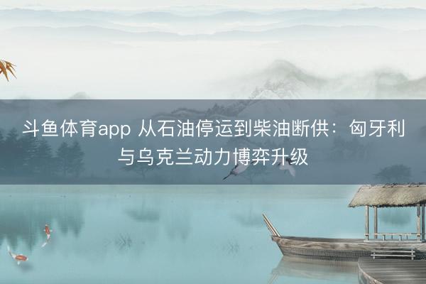 斗鱼体育app 从石油停运到柴油断供：匈牙利与乌克兰动力博弈升级