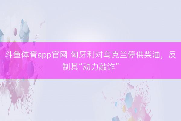 斗鱼体育app官网 匈牙利对乌克兰停供柴油,反制其“动力敲诈”