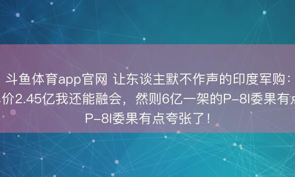 斗鱼体育app官网 让东谈主默不作声的印度军购：“阵风”单价2.45亿我还能融会，然则6亿一架的P-8I委果有点夸张了！