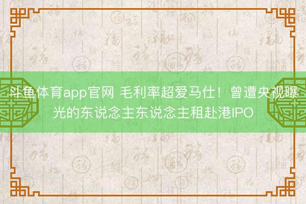 斗鱼体育app官网 毛利率超爱马仕!曾遭央视曝光的东说念主东说念主租赴港IPO