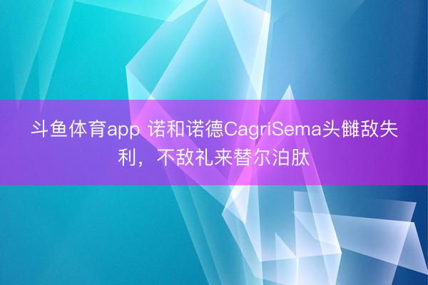 斗鱼体育app 诺和诺德CagriSema头雠敌失利，不敌礼来替尔泊肽