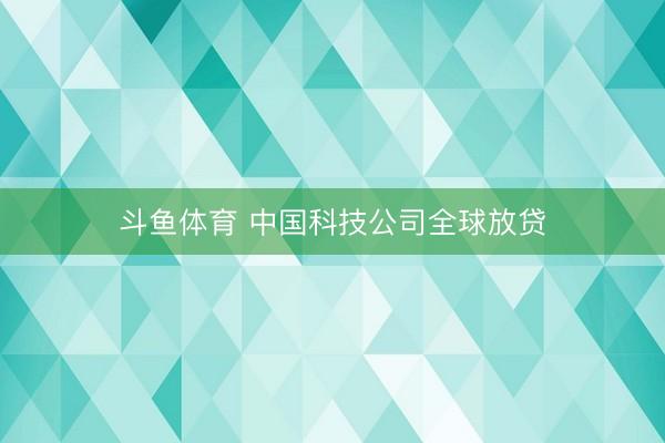 斗鱼体育 中国科技公司全球放贷