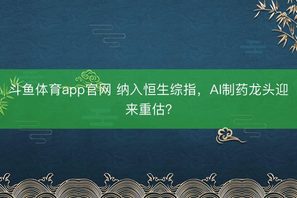 斗鱼体育app官网 纳入恒生综指，AI制药龙头迎来重估？