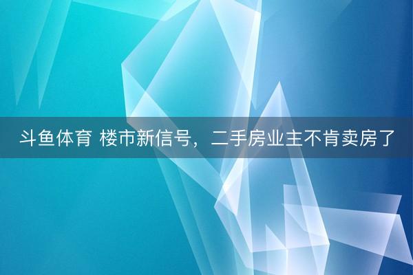 斗鱼体育 楼市新信号，二手房业主不肯卖房了