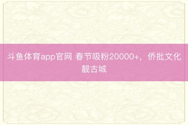 斗鱼体育app官网 春节吸粉20000+,侨批文化靓古城
