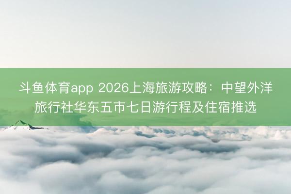 斗鱼体育app 2026上海旅游攻略：中望外洋旅行社华东五市七日游行程及住宿推选