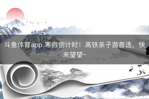 斗鱼体育app 寒假倒计时!高铁亲子游首选,快来望望~