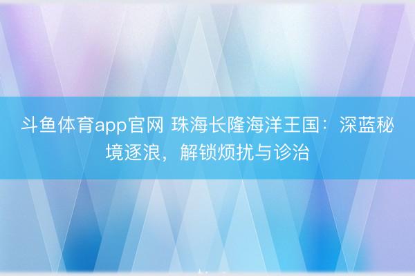 斗鱼体育app官网 珠海长隆海洋王国:深蓝秘境逐浪,解锁烦扰与诊治
