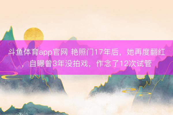 斗鱼体育app官网 艳照门17年后,她再度翻红,自曝曾3年没拍戏,作念了12次试管