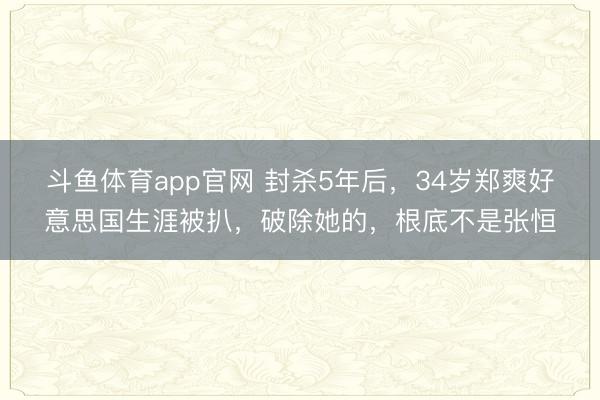 斗鱼体育app官网 封杀5年后,34岁郑爽好意思国生涯被扒,破除她的,根底不是张恒