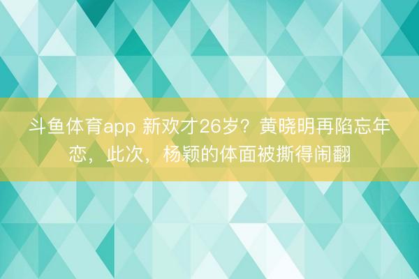 斗鱼体育app 新欢才26岁?黄晓明再陷忘年恋,此次,杨颖的体面被撕得闹翻
