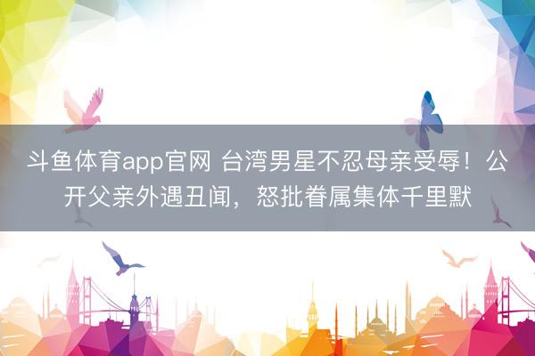 斗鱼体育app官网 台湾男星不忍母亲受辱！公开父亲外遇丑闻，怒批眷属集体千里默