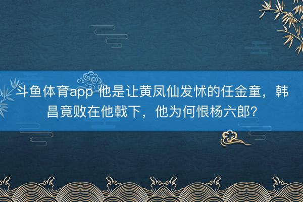 斗鱼体育app 他是让黄凤仙发怵的任金童，韩昌竟败在他戟下，他为何恨杨六郎？
