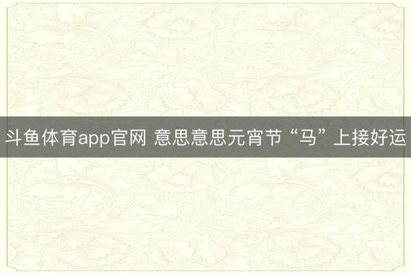 斗鱼体育app官网 意思意思元宵节 “马” 上接好运