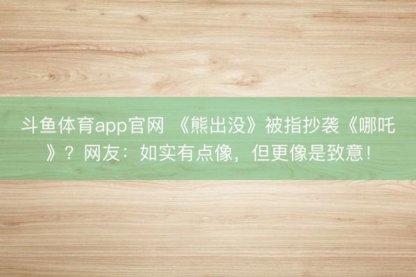 斗鱼体育app官网 《熊出没》被指抄袭《哪吒》?网友:如实有点像,但更像是致意!