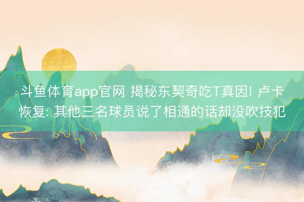 斗鱼体育app官网 揭秘东契奇吃T真因! 卢卡恢复: 其他三名球员说了相通的话却没吹技犯
