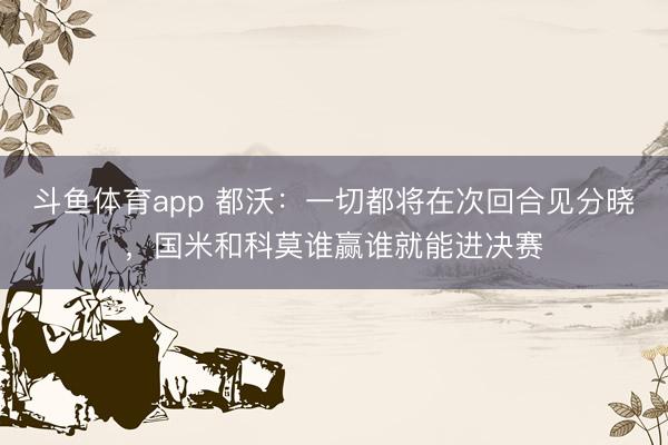 斗鱼体育app 都沃：一切都将在次回合见分晓，国米和科莫谁赢谁就能进决赛