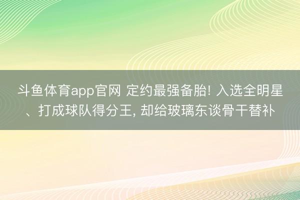 斗鱼体育app官网 定约最强备胎! 入选全明星、打成球队得分王， 却给玻璃东谈骨干替补
