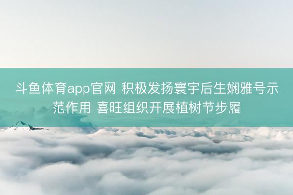 斗鱼体育app官网 积极发扬寰宇后生娴雅号示范作用 喜旺组织开展植树节步履