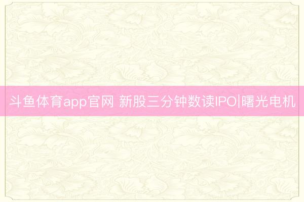 斗鱼体育app官网 新股三分钟数读IPO∣曙光电机