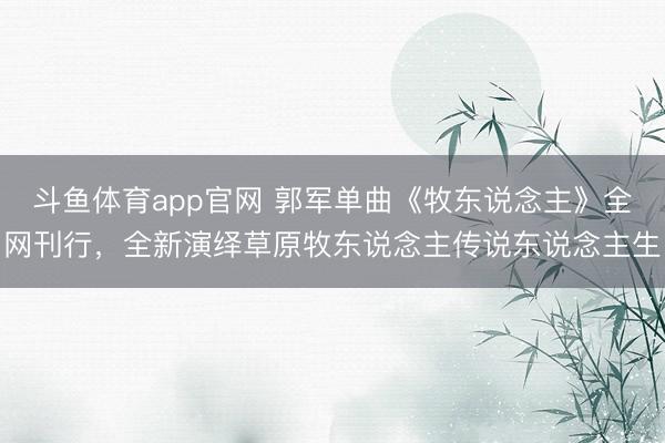 斗鱼体育app官网 郭军单曲《牧东说念主》全网刊行，全新演绎草原牧东说念主传说东说念主生