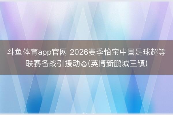 斗鱼体育app官网 2026赛季怡宝中国足球超等联赛备战引援动态(英博新鹏城三镇)