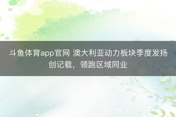 斗鱼体育app官网 澳大利亚动力板块季度发扬创记载，领跑区域同业