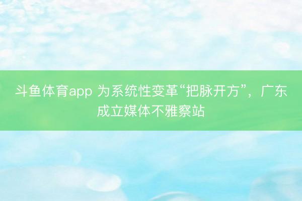 斗鱼体育app 为系统性变革“把脉开方”,广东成立媒体不雅察站