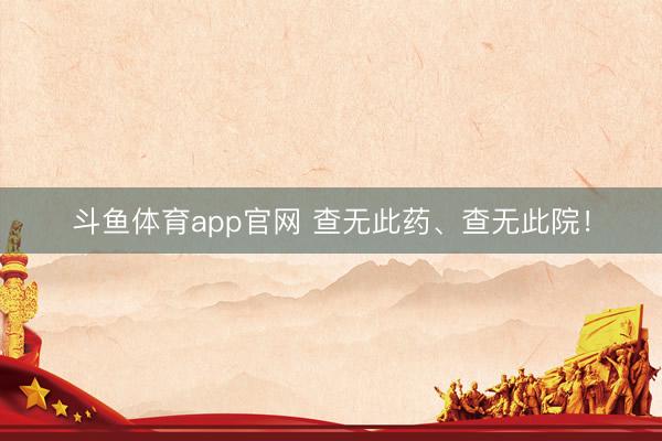 斗鱼体育app官网 查无此药、查无此院!