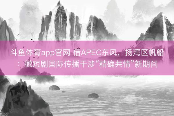 斗鱼体育app官网 借APEC东风，扬湾区帆船：微短剧国际传播干涉“精确共情”新期间