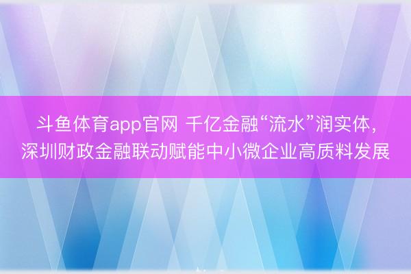 斗鱼体育app官网 千亿金融“流水”润实体，深圳财政金融联动赋能中小微企业高质料发展